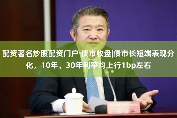 配资著名炒股配资门户 债市收盘|债市长短端表现分化，10年、30年利率均上行1bp左右