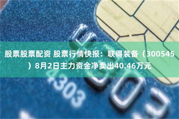 股票股票配资 股票行情快报：联得装备（300545）8月2日主力资金净卖出40.46万元
