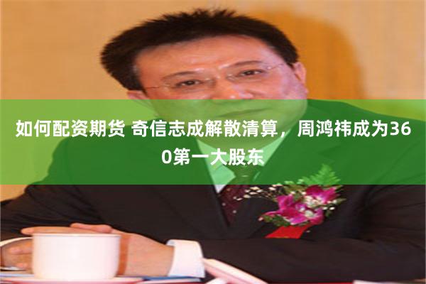 如何配资期货 奇信志成解散清算，周鸿祎成为360第一大股东