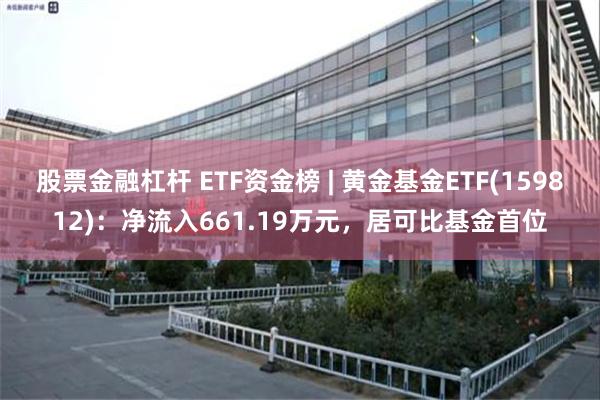 股票金融杠杆 ETF资金榜 | 黄金基金ETF(159812)：净流入661.19万元，居可比基金首位