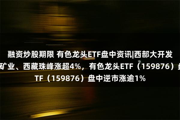 融资炒股期限 有色龙头ETF盘中资讯|西部大开发政策利好！西藏矿业、西藏珠峰涨超4%，有色龙头ETF（159876）盘中逆市涨逾1%