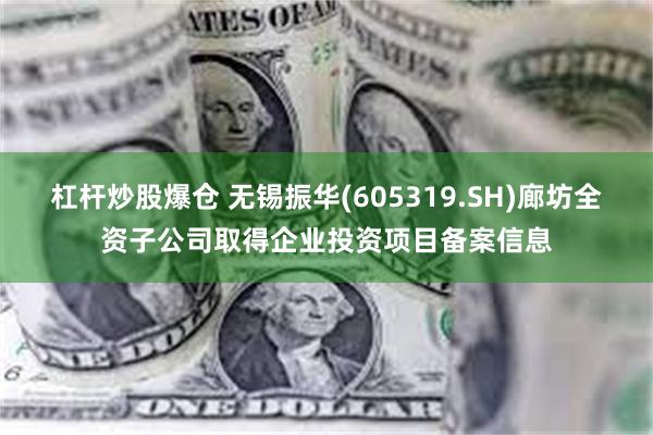 杠杆炒股爆仓 无锡振华(605319.SH)廊坊全资子公司取得企业投资项目备案信息