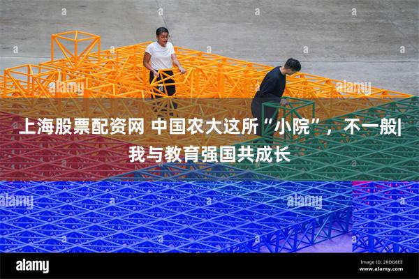 上海股票配资网 中国农大这所“小院”，不一般|我与教育强国共成长