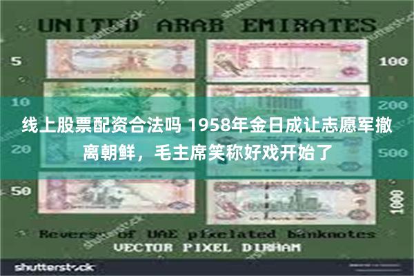 线上股票配资合法吗 1958年金日成让志愿军撤离朝鲜，毛主席笑称好戏开始了