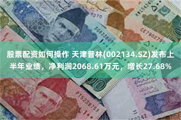 股票配资如何操作 天津普林(002134.SZ)发布上半年业绩，净利润2068.61万元，增长27.68%
