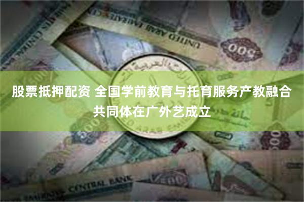 股票抵押配资 全国学前教育与托育服务产教融合共同体在广外艺成立