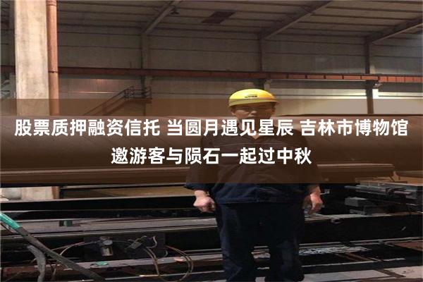 股票质押融资信托 当圆月遇见星辰 吉林市博物馆邀游客与陨石一起过中秋