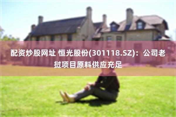 配资炒股网址 恒光股份(301118.SZ)：公司老挝项目原料供应充足
