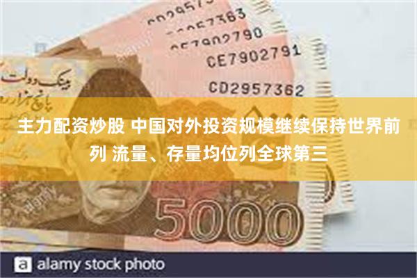 主力配资炒股 中国对外投资规模继续保持世界前列 流量、存量均位列全球第三