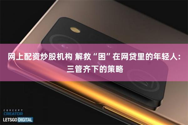 网上配资炒股机构 解救“困”在网贷里的年轻人: 三管齐下的策略