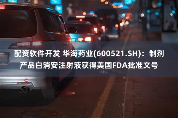 配资软件开发 华海药业(600521.SH)：制剂产品白消安注射液获得美国FDA批准文号