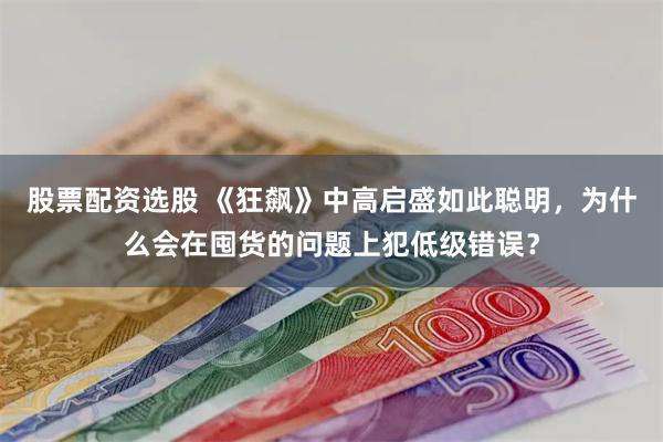 股票配资选股 《狂飙》中高启盛如此聪明，为什么会在囤货的问题上犯低级错误？