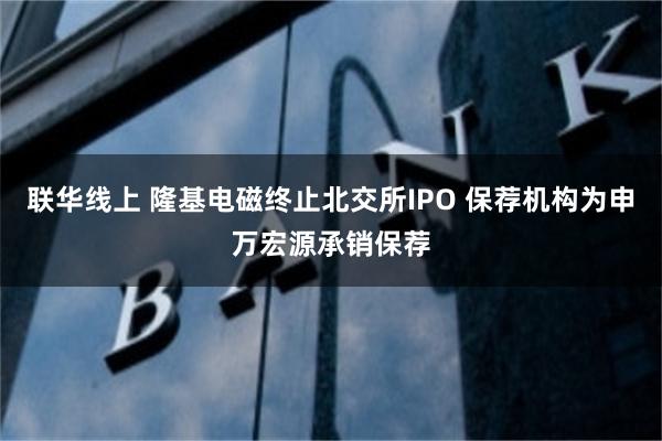 联华线上 隆基电磁终止北交所IPO 保荐机构为申万宏源承销保荐