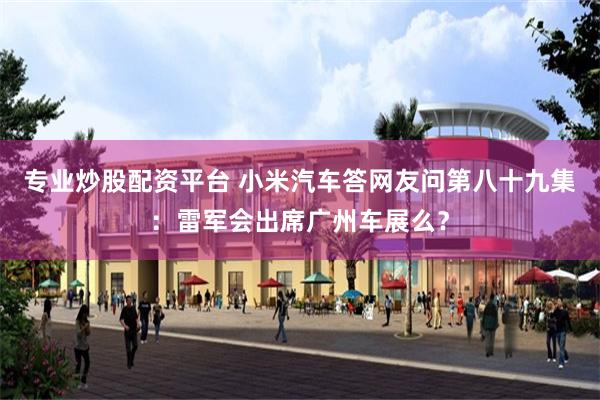 专业炒股配资平台 小米汽车答网友问第八十九集：雷军会出席广州车展么？