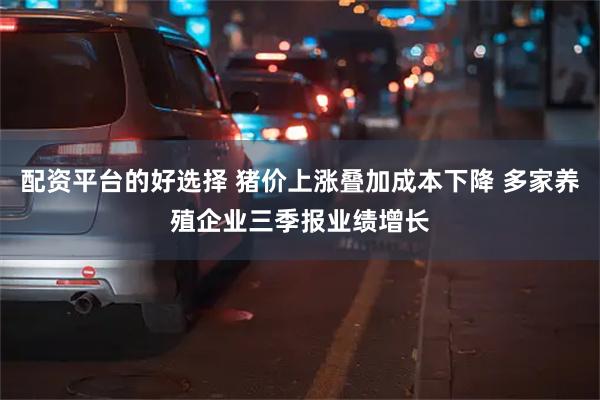 配资平台的好选择 猪价上涨叠加成本下降 多家养殖企业三季报业绩增长