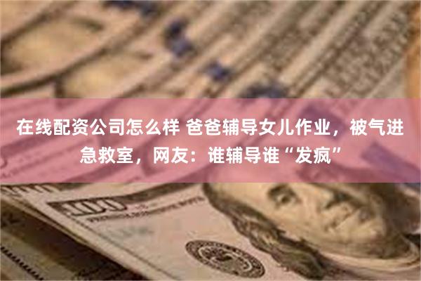 在线配资公司怎么样 爸爸辅导女儿作业，被气进急救室，网友：谁辅导谁“发疯”