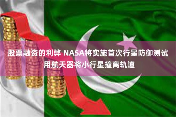 股票融资的利弊 NASA将实施首次行星防御测试 用航天器将小行星撞离轨道
