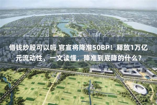 借钱炒股可以吗 官宣将降准50BP！释放1万亿元流动性，一文读懂，降准到底降的什么？