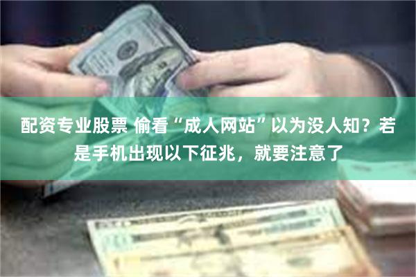 配资专业股票 偷看“成人网站”以为没人知？若是手机出现以下征兆，就要注意了