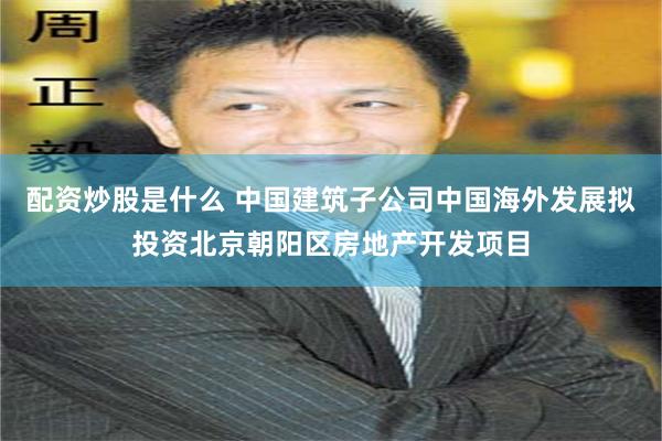 配资炒股是什么 中国建筑子公司中国海外发展拟投资北京朝阳区房地产开发项目