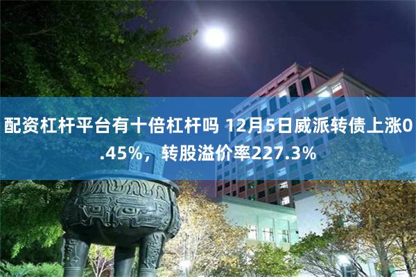 配资杠杆平台有十倍杠杆吗 12月5日威派转债上涨0.45%，转股溢价率227.3%