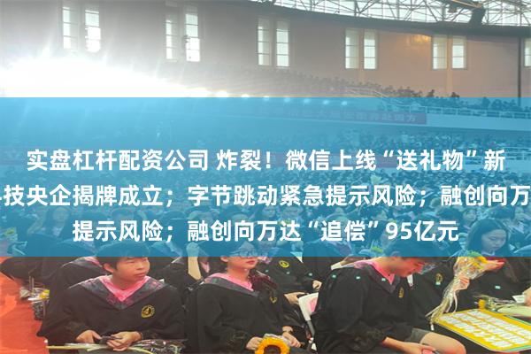 实盘杠杆配资公司 炸裂！微信上线“送礼物”新功能；首家数据科技央企揭牌成立；字节跳动紧急提示风险；融创向万达“追偿”95亿元