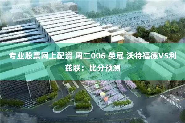 专业股票网上配资 周二006 英冠 沃特福德VS利兹联：比分预测