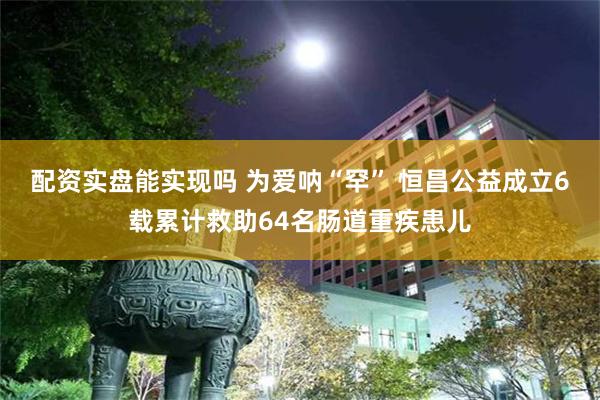 配资实盘能实现吗 为爱呐“罕” 恒昌公益成立6载累计救助64名肠道重疾患儿