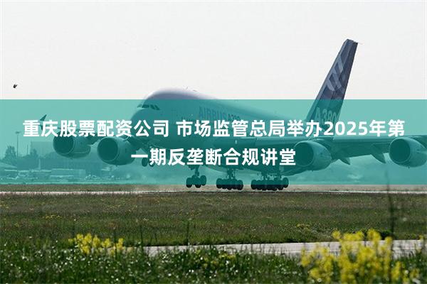 重庆股票配资公司 市场监管总局举办2025年第一期反垄断合规讲堂