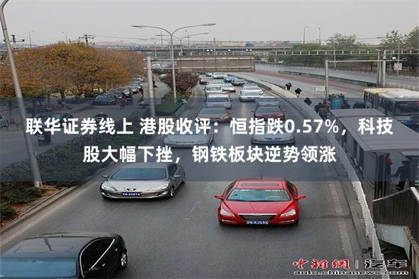 联华证券线上 港股收评：恒指跌0.57%，科技股大幅下挫，钢铁板块逆势领涨