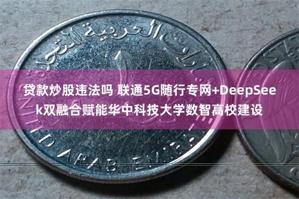 贷款炒股违法吗 联通5G随行专网+DeepSeek双融合赋能华中科技大学数智高校建设