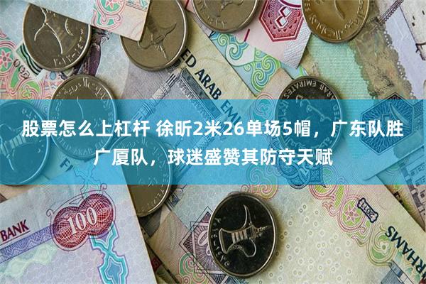 股票怎么上杠杆 徐昕2米26单场5帽，广东队胜广厦队，球迷盛赞其防守天赋
