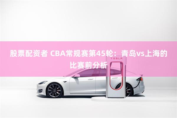 股票配资者 CBA常规赛第45轮：青岛vs上海的比赛前分析