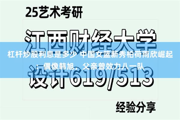 杠杆炒股利息是多少 中国女篮新秀柏荷雨欣崛起：偶像韩旭，父亲曾效力八一队