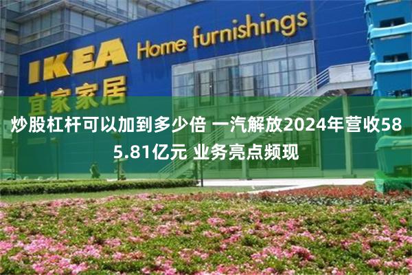 炒股杠杆可以加到多少倍 一汽解放2024年营收585.81亿元 业务亮点频现