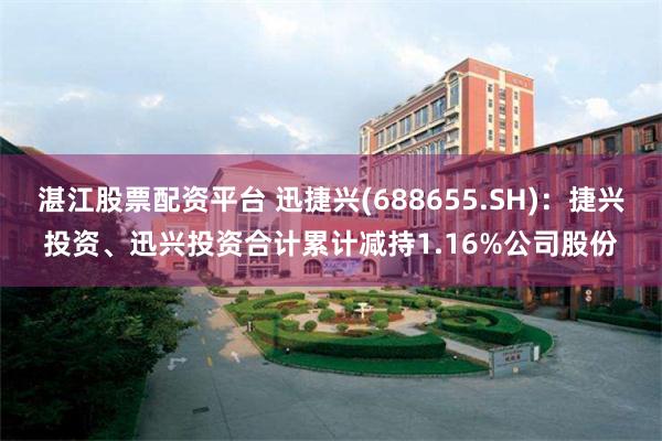 湛江股票配资平台 迅捷兴(688655.SH)：捷兴投资、迅兴投资合计累计减持1.16%公司股份