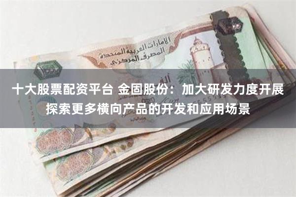 十大股票配资平台 金固股份：加大研发力度开展探索更多横向产品