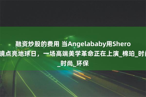 融资炒股的费用 当Angelababy用Shero希路眼镜点