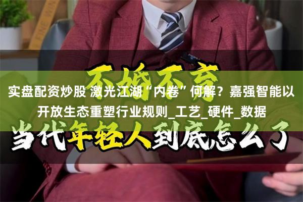 实盘配资炒股 激光江湖“内卷”何解？嘉强智能以开放生态重塑行业规则_工艺_硬件_数据