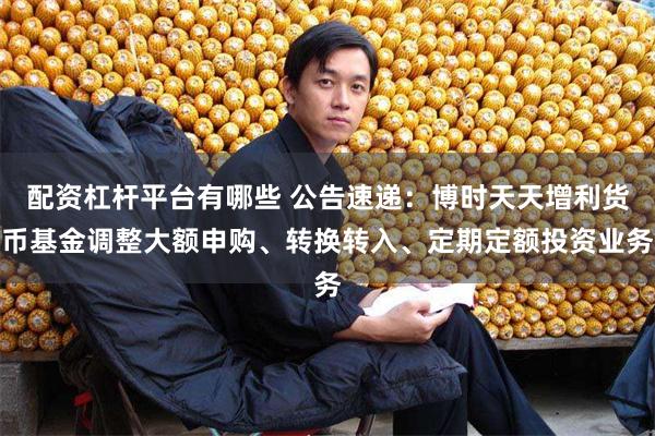 配资杠杆平台有哪些 公告速递：博时天天增利货币基金调整大额申