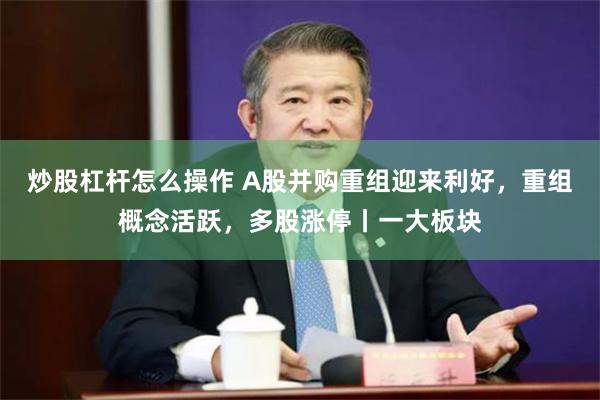 炒股杠杆怎么操作 A股并购重组迎来利好，重组概念活跃，多股涨