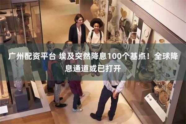 广州配资平台 埃及突然降息100个基点！全球降息通道或已打开