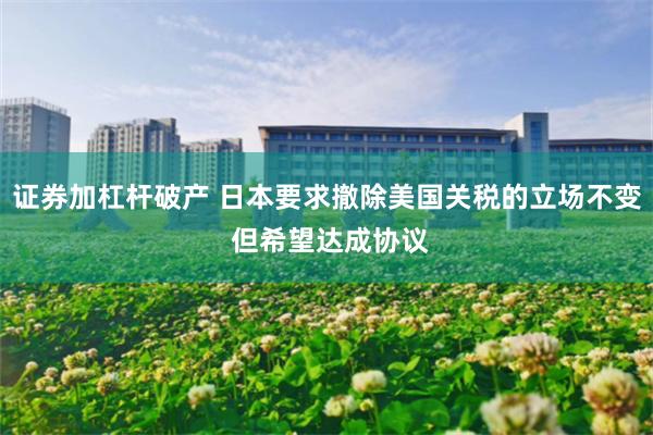 证券加杠杆破产 日本要求撤除美国关税的立场不变 但希望达成协