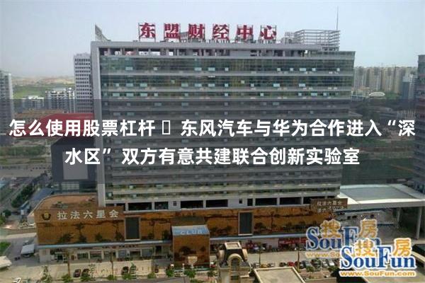 怎么使用股票杠杆 ​东风汽车与华为合作进入“深水区” 双方有