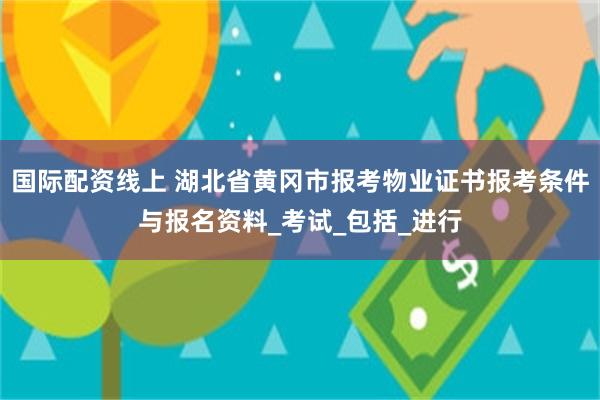 国际配资线上 湖北省黄冈市报考物业证书报考条件与报名资料_考