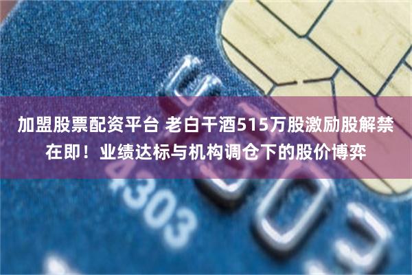 加盟股票配资平台 老白干酒515万股激励股解禁在即！业绩达标