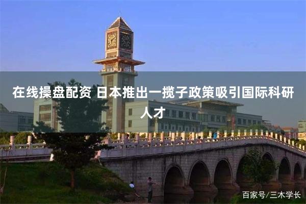 在线操盘配资 日本推出一揽子政策吸引国际科研人才
