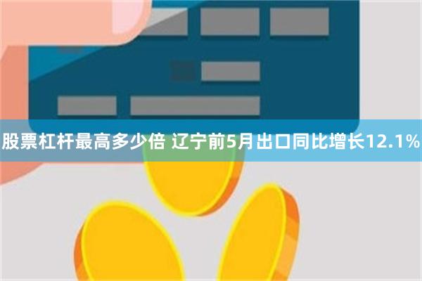 股票杠杆最高多少倍 辽宁前5月出口同比增长12.1%