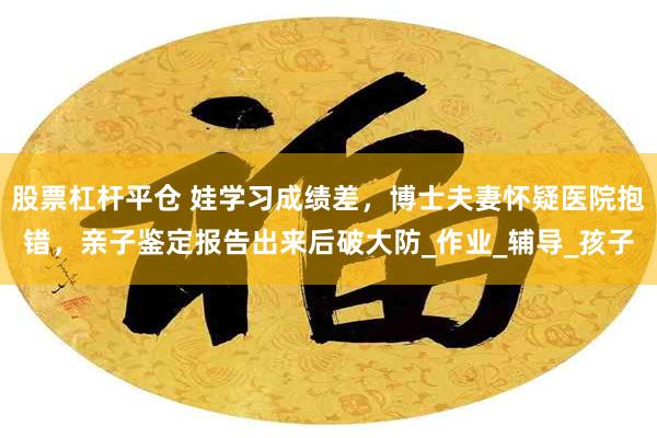 股票杠杆平仓 娃学习成绩差，博士夫妻怀疑医院抱错，亲子鉴定报