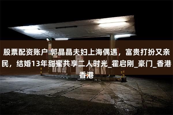 股票配资账户 郭晶晶夫妇上海偶遇，富贵打扮又亲民，结婚13年
